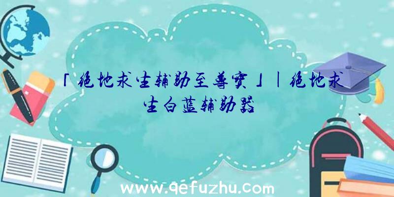 「绝地求生辅助至尊宝」|绝地求生白蓝辅助器